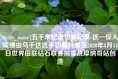 山东五千米纪录世界纪录-这一惊人成绩由乌干达选手切普特盖在2020年8月14日世界田联钻石联赛揭幕战摩纳哥站创造