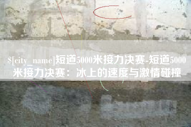 山东短道5000米接力决赛-短道5000米接力决赛：冰上的速度与激情碰撞
