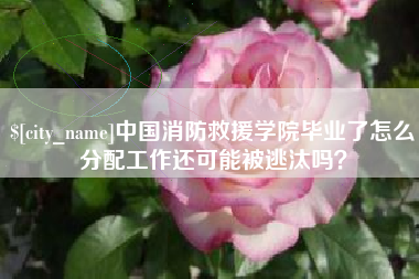 山东中国消防救援学院毕业了怎么分配工作还可能被逃汰吗？