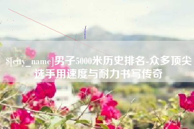 山东男子5000米历史排名-众多顶尖选手用速度与耐力书写传奇