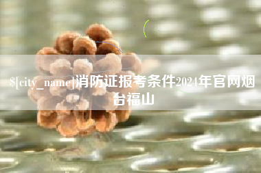 山东消防证报考条件2024年官网烟台福山